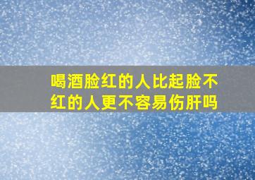 喝酒脸红的人比起脸不红的人更不容易伤肝吗