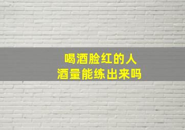 喝酒脸红的人酒量能练出来吗