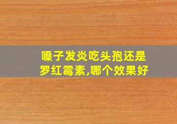 嗓子发炎吃头孢还是罗红霉素,哪个效果好