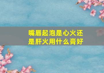 嘴唇起泡是心火还是肝火用什么膏好