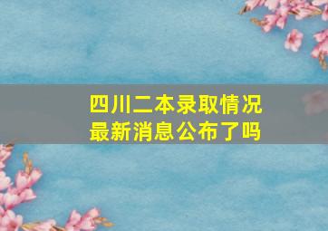 四川二本录取情况最新消息公布了吗