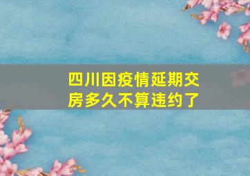 四川因疫情延期交房多久不算违约了