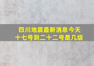 四川地震最新消息今天十七号到二十二号是几级