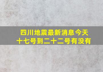 四川地震最新消息今天十七号到二十二号有没有