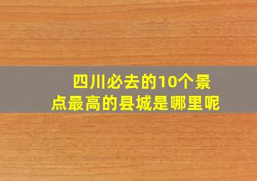 四川必去的10个景点最高的县城是哪里呢