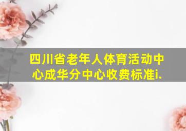 四川省老年人体育活动中心成华分中心收费标准i.