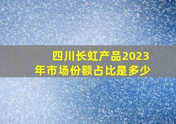 四川长虹产品2023年市场份额占比是多少