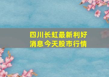 四川长虹最新利好消息今天股市行情