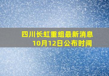 四川长虹重组最新消息10月12日公布时间