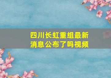 四川长虹重组最新消息公布了吗视频