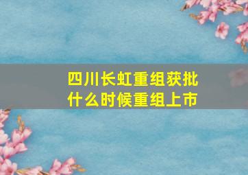 四川长虹重组获批什么时候重组上市