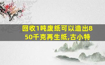 回收1吨废纸可以造出850千克再生纸,古小特