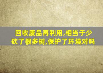 回收废品再利用,相当于少砍了很多树,保护了环境对吗