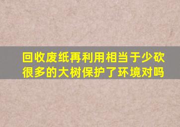 回收废纸再利用相当于少砍很多的大树保护了环境对吗