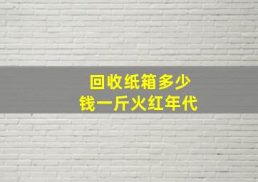 回收纸箱多少钱一斤火红年代