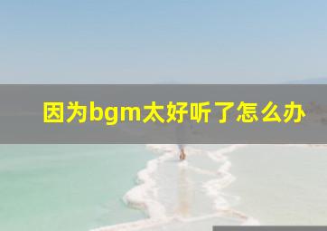 因为bgm太好听了怎么办