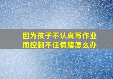 因为孩子不认真写作业而控制不住情绪怎么办