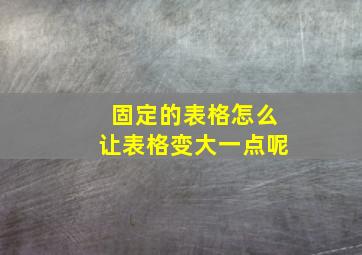 固定的表格怎么让表格变大一点呢