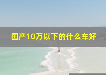 国产10万以下的什么车好