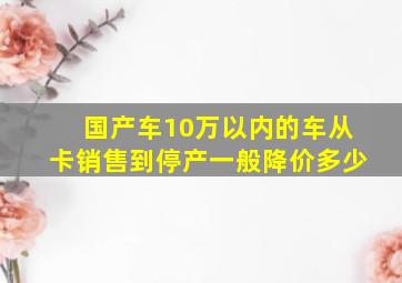 国产车10万以内的车从卡销售到停产一般降价多少