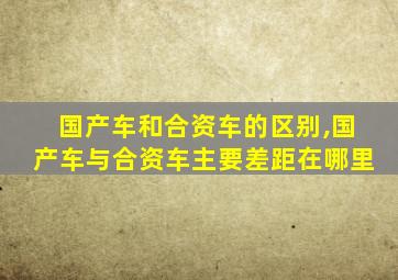 国产车和合资车的区别,国产车与合资车主要差距在哪里