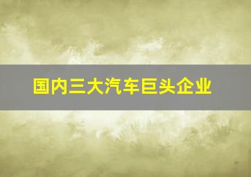 国内三大汽车巨头企业