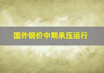 国外铜价中期承压运行