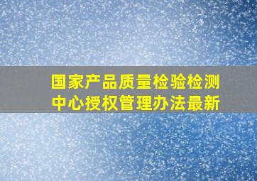 国家产品质量检验检测中心授权管理办法最新