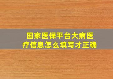 国家医保平台大病医疗信息怎么填写才正确