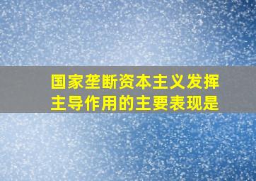 国家垄断资本主义发挥主导作用的主要表现是