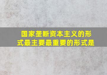 国家垄断资本主义的形式最主要最重要的形式是