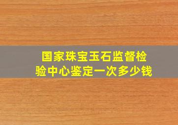 国家珠宝玉石监督检验中心鉴定一次多少钱