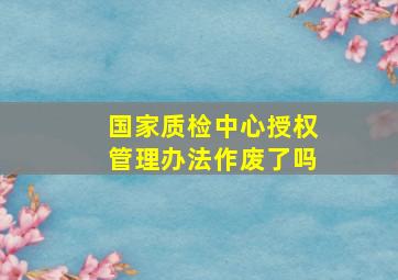 国家质检中心授权管理办法作废了吗