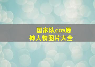 国家队cos原神人物图片大全