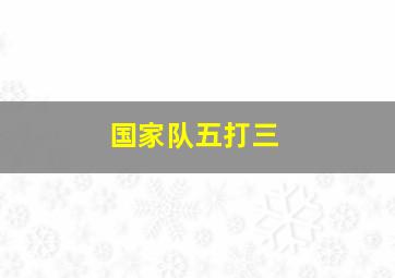 国家队五打三