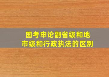 国考申论副省级和地市级和行政执法的区别