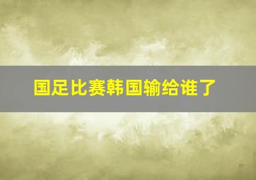 国足比赛韩国输给谁了