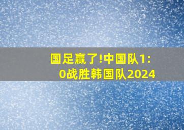 国足赢了!中国队1:0战胜韩国队2024