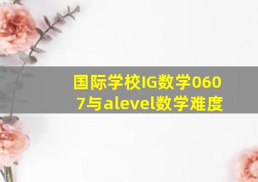 国际学校IG数学0607与alevel数学难度