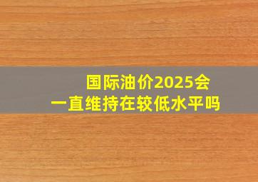 国际油价2025会一直维持在较低水平吗