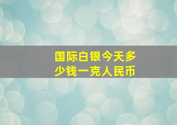 国际白银今天多少钱一克人民币