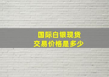 国际白银现货交易价格是多少