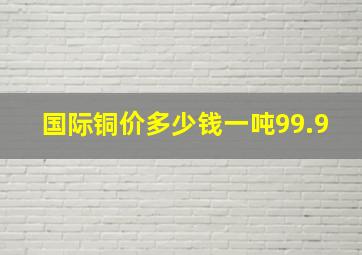 国际铜价多少钱一吨99.9