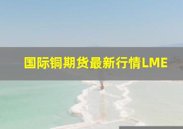 国际铜期货最新行情LME