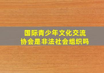 国际青少年文化交流协会是非法社会组织吗