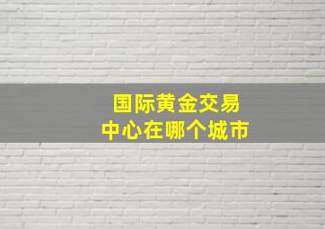 国际黄金交易中心在哪个城市