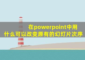 在powerpoint中用什么可以改变原有的幻灯片次序