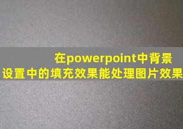 在powerpoint中背景设置中的填充效果能处理图片效果