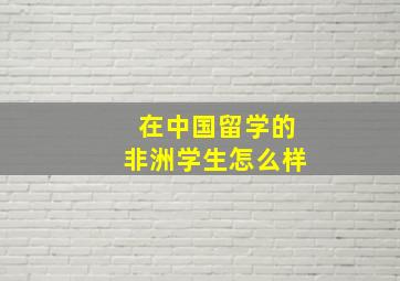 在中国留学的非洲学生怎么样