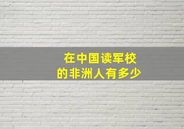 在中国读军校的非洲人有多少